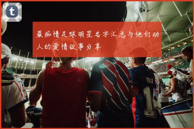 最痴情足球明星名字汇总与他们动人的爱情故事分享