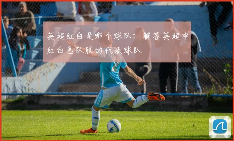 英超红白是哪个球队：解答英超中红白色队服的代表球队