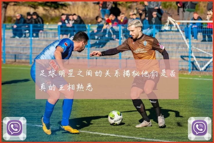 足球明星之间的关系揭秘他们是否真的互相熟悉