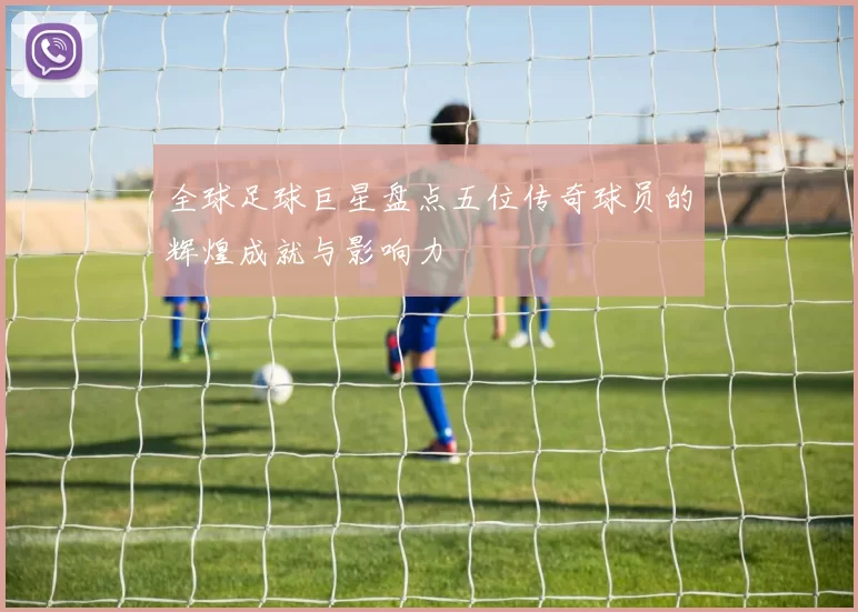 全球足球巨星盘点五位传奇球员的辉煌成就与影响力