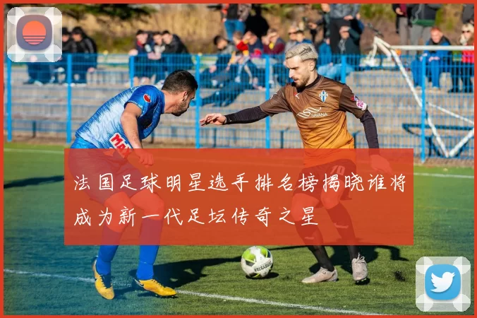 法国足球明星选手排名榜揭晓谁将成为新一代足坛传奇之星