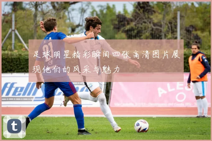 足球明星精彩瞬间四张高清图片展现他们的风采与魅力