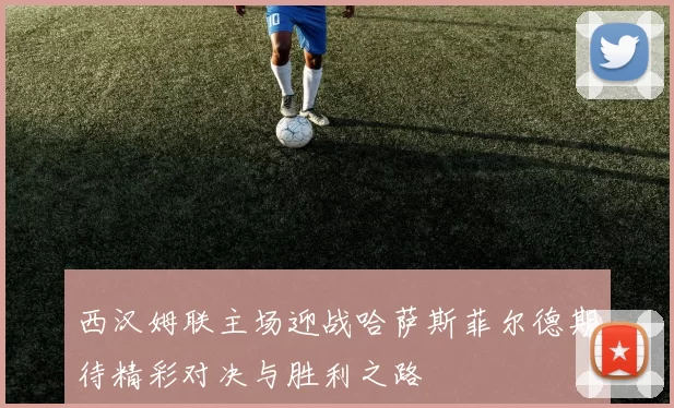 西汉姆联主场迎战哈萨斯菲尔德期待精彩对决与胜利之路