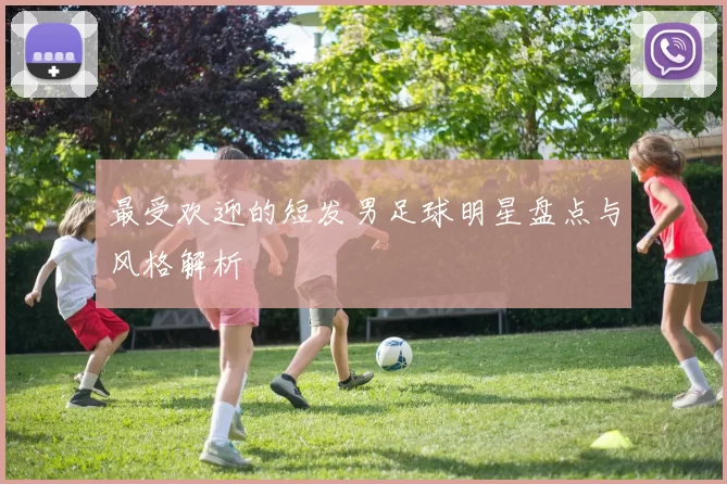 最受欢迎的短发男足球明星盘点与风格解析