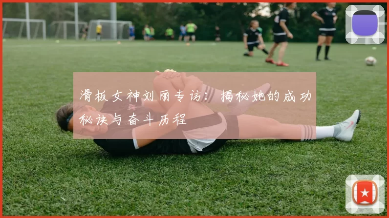 滑板女神刘丽专访：揭秘她的成功秘诀与奋斗历程