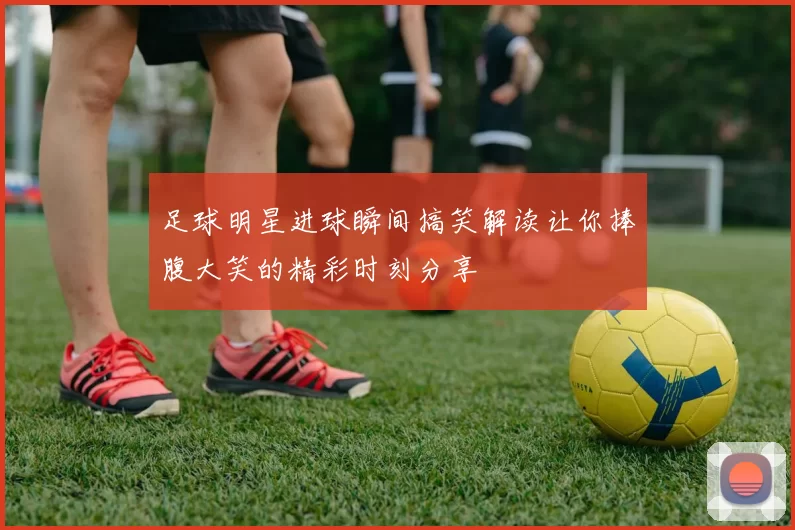 足球明星进球瞬间搞笑解读让你捧腹大笑的精彩时刻分享