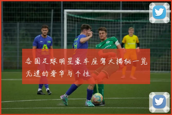 各国足球明星豪车座驾大揭秘一览无遗的奢华与个性
