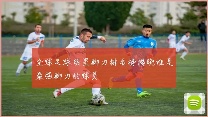 全球足球明星脚力排名榜揭晓谁是最强脚力的球员