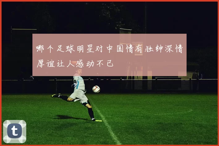 哪个足球明星对中国情有独钟深情厚谊让人感动不已