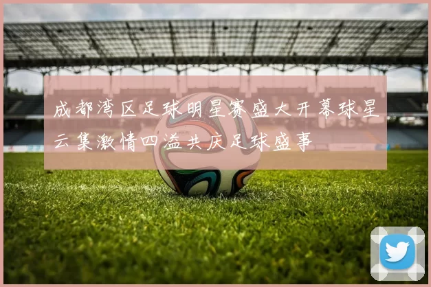 成都湾区足球明星赛盛大开幕球星云集激情四溢共庆足球盛事