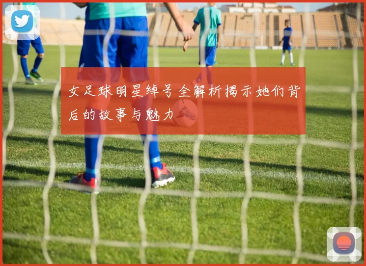 女足球明星绰号全解析揭示她们背后的故事与魅力