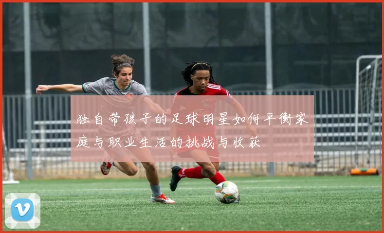 独自带孩子的足球明星如何平衡家庭与职业生活的挑战与收获