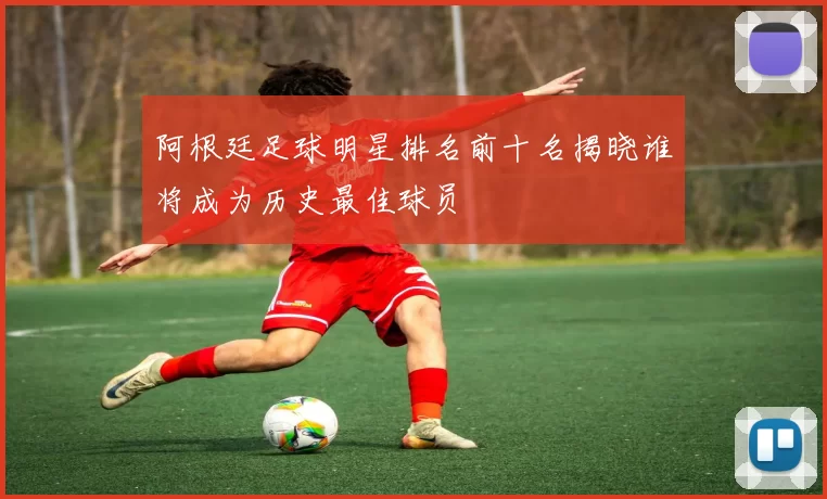 阿根廷足球明星排名前十名揭晓谁将成为历史最佳球员