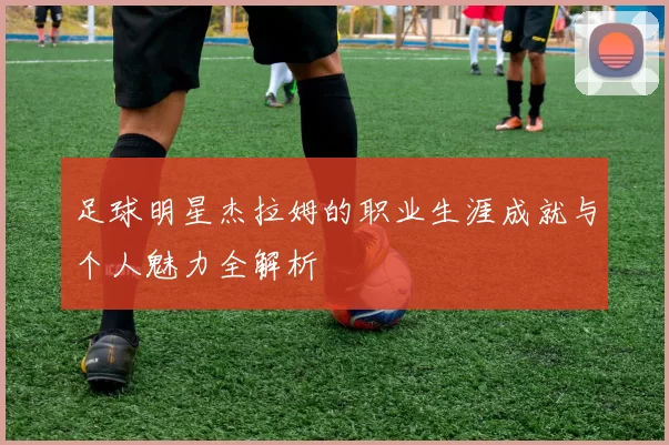 足球明星杰拉姆的职业生涯成就与个人魅力全解析