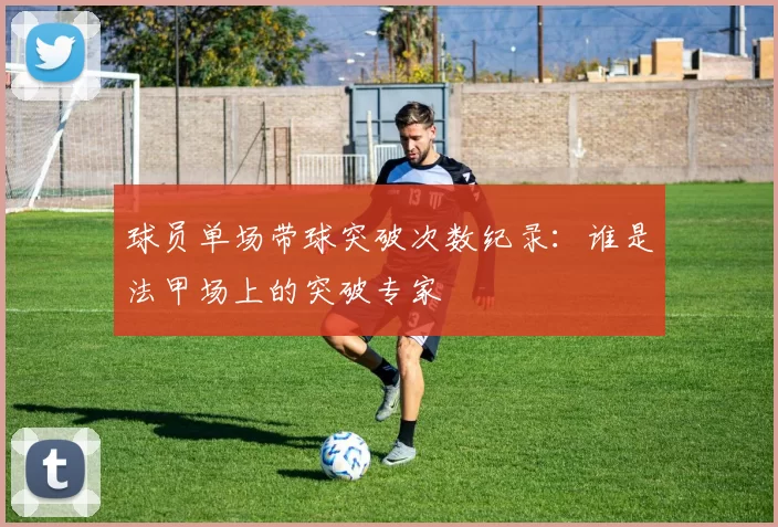 球员单场带球突破次数纪录：谁是法甲场上的突破专家
