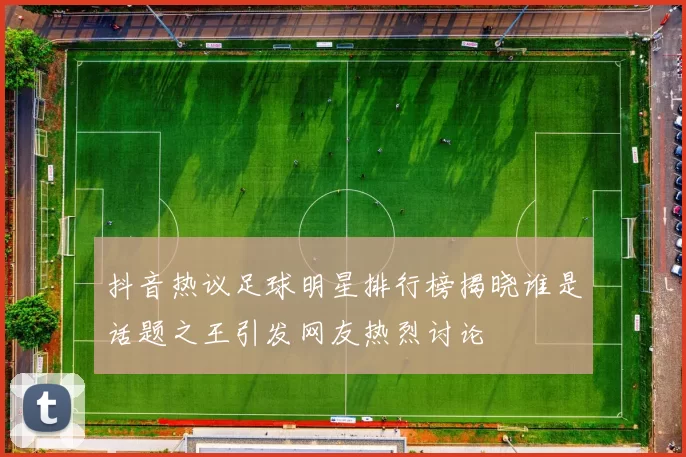 抖音热议足球明星排行榜揭晓谁是话题之王引发网友热烈讨论