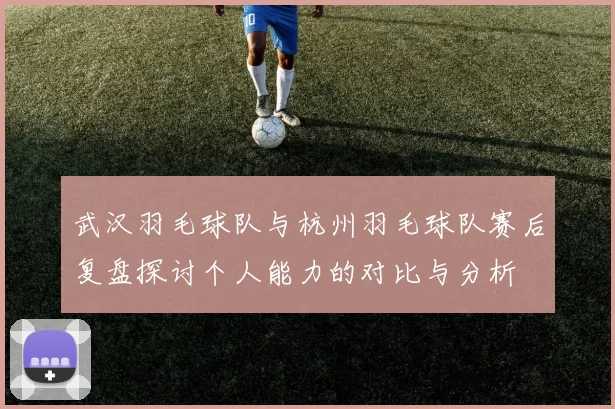 武汉羽毛球队与杭州羽毛球队赛后复盘探讨个人能力的对比与分析