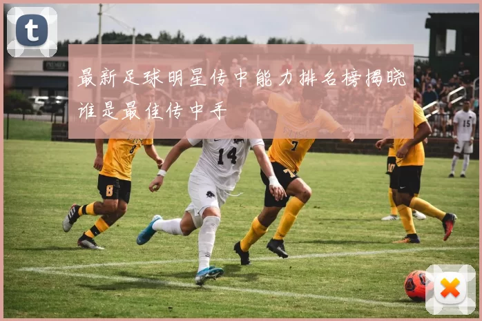 最新足球明星传中能力排名榜揭晓谁是最佳传中手