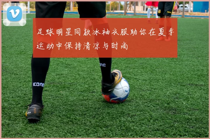 足球明星同款冰袖衣服助你在夏季运动中保持清凉与时尚