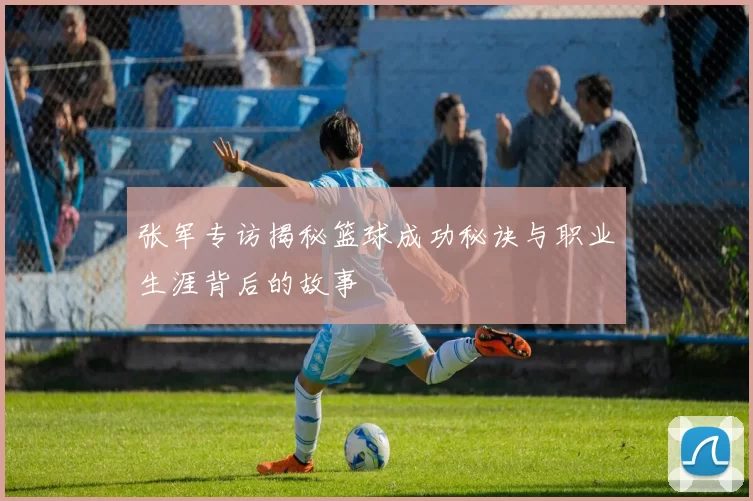 张军专访揭秘篮球成功秘诀与职业生涯背后的故事