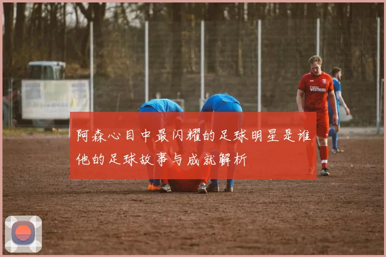 阿森心目中最闪耀的足球明星是谁他的足球故事与成就解析