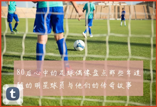 80后心中的足球偶像盘点那些年追随的明星球员与他们的传奇故事