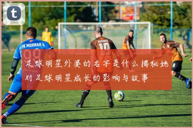 足球明星外婆的名字是什么揭秘她对足球明星成长的影响与故事