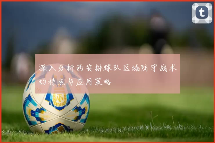 深入分析西安排球队区域防守战术的特点与应用策略