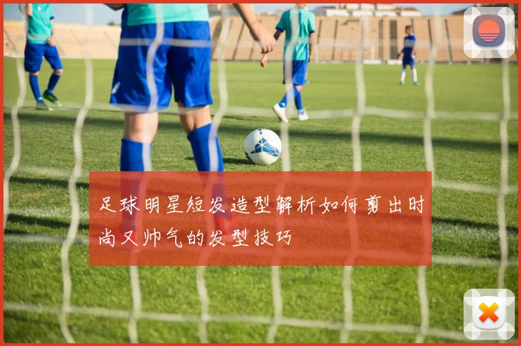 足球明星短发造型解析如何剪出时尚又帅气的发型技巧