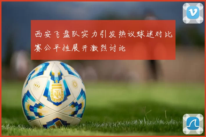 西安飞盘队实力引发热议球迷对比赛公平性展开激烈讨论