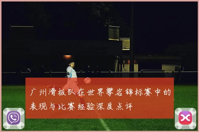 广州滑板队在世界攀岩锦标赛中的表现与比赛经验深度点评