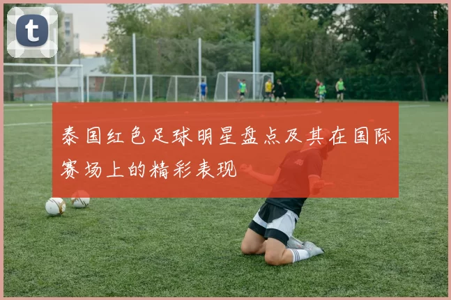 泰国红色足球明星盘点及其在国际赛场上的精彩表现