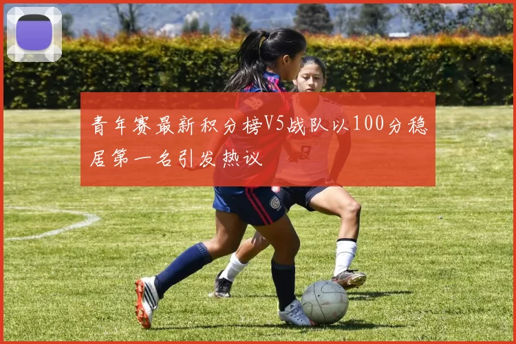 青年赛最新积分榜V5战队以100分稳居第一名引发热议