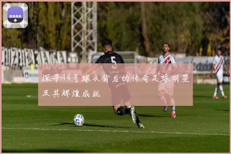 探寻44号球衣背后的传奇足球明星及其辉煌成就
