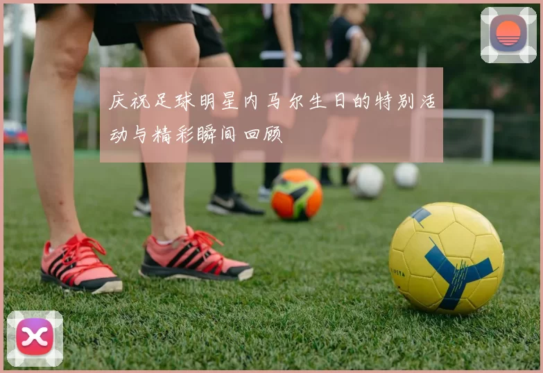 庆祝足球明星内马尔生日的特别活动与精彩瞬间回顾