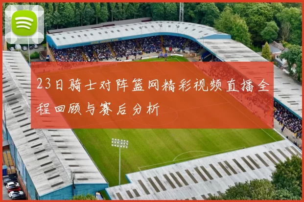 23日骑士对阵篮网精彩视频直播全程回顾与赛后分析