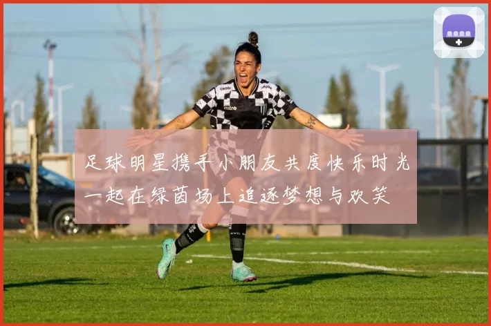足球明星携手小朋友共度快乐时光一起在绿茵场上追逐梦想与欢笑