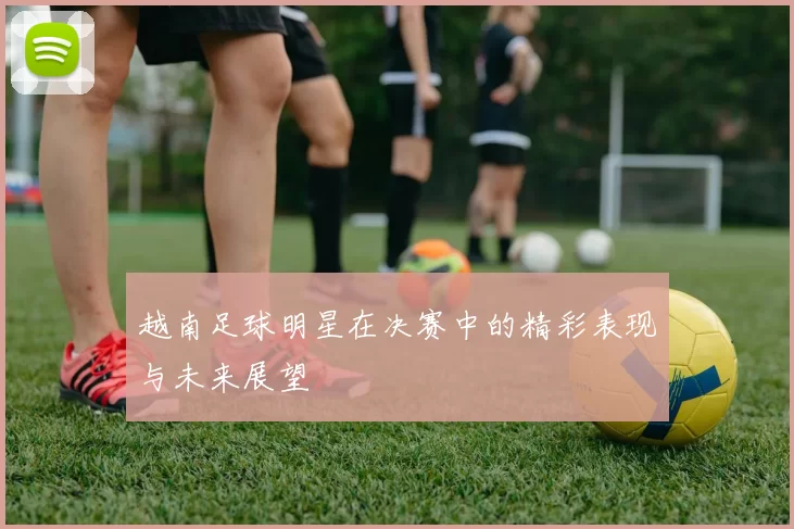 越南足球明星在决赛中的精彩表现与未来展望