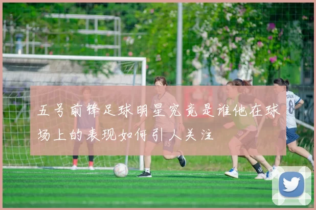 五号前锋足球明星究竟是谁他在球场上的表现如何引人关注