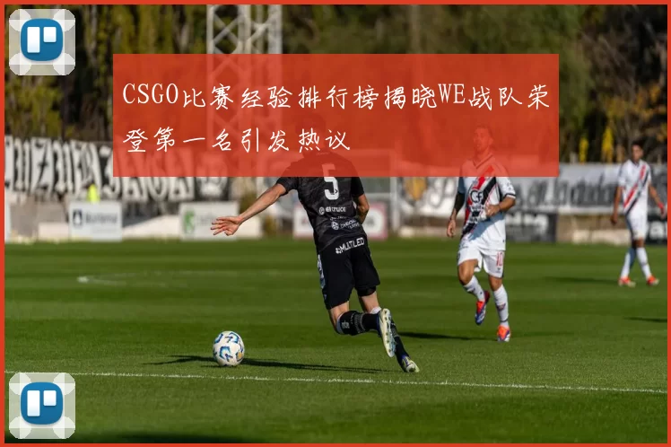 CSGO比赛经验排行榜揭晓WE战队荣登第一名引发热议
