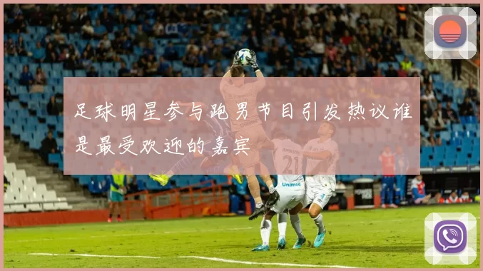 足球明星参与跑男节目引发热议谁是最受欢迎的嘉宾
