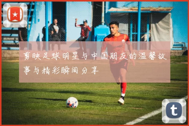 剪映足球明星与中国朋友的温馨故事与精彩瞬间分享