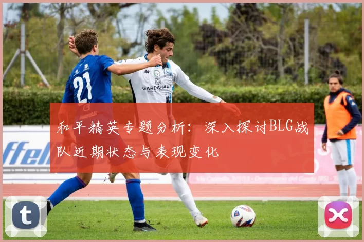 和平精英专题分析：深入探讨BLG战队近期状态与表现变化