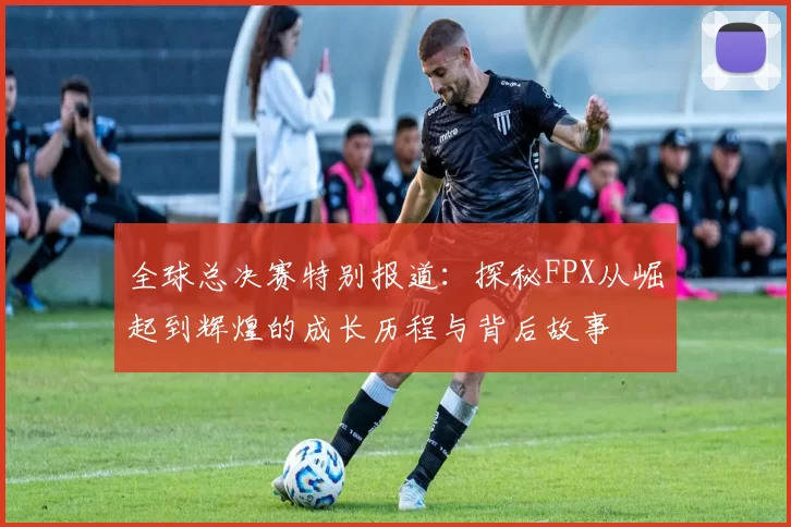 全球总决赛特别报道：探秘FPX从崛起到辉煌的成长历程与背后故事