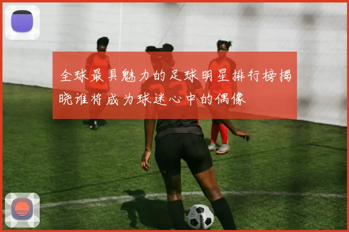 全球最具魅力的足球明星排行榜揭晓谁将成为球迷心中的偶像