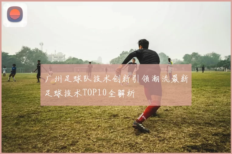 广州足球队技术创新引领潮流最新足球技术TOP10全解析