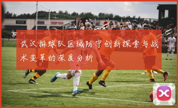 武汉排球队区域防守创新探索与战术变革的深度分析