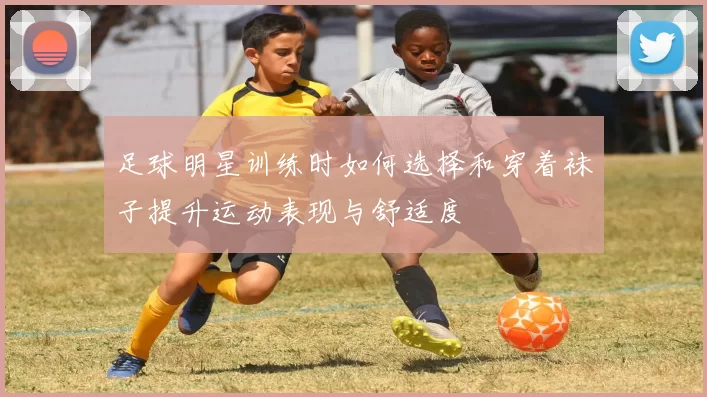 足球明星训练时如何选择和穿着袜子提升运动表现与舒适度