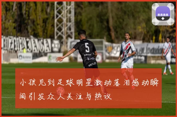 小孩见到足球明星激动落泪感动瞬间引发众人关注与热议