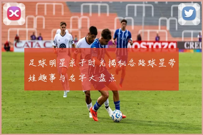 足球明星亲子时光揭秘各路球星带娃趣事与名字大盘点